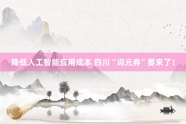 降低人工智能应用成本 四川“词元券”要来了！
