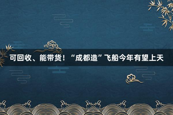 可回收、能带货！“成都造”飞船今年有望上天