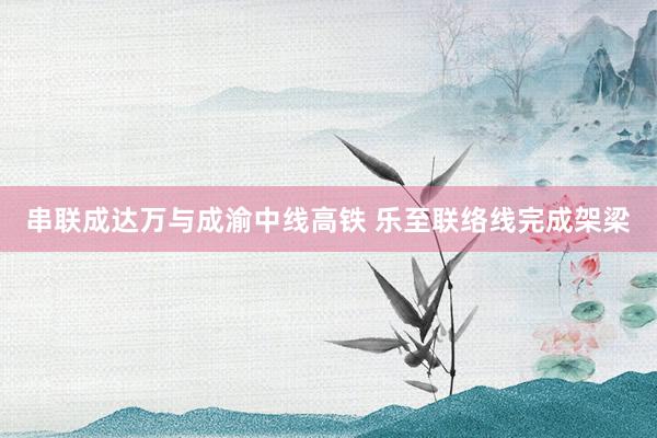 串联成达万与成渝中线高铁 乐至联络线完成架梁