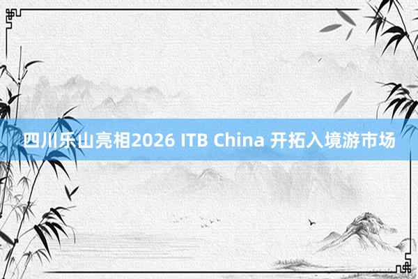 四川乐山亮相2026 ITB China 开拓入境游市场