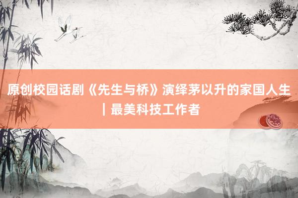 原创校园话剧《先生与桥》演绎茅以升的家国人生｜最美科技工作者