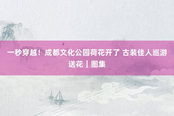 一秒穿越！成都文化公园荷花开了 古装佳人巡游送花｜图集