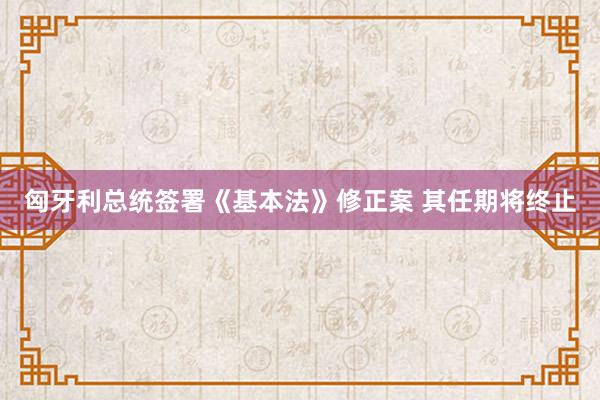 匈牙利总统签署《基本法》修正案 其任期将终止