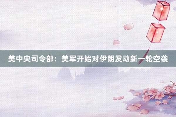 美中央司令部：美军开始对伊朗发动新一轮空袭