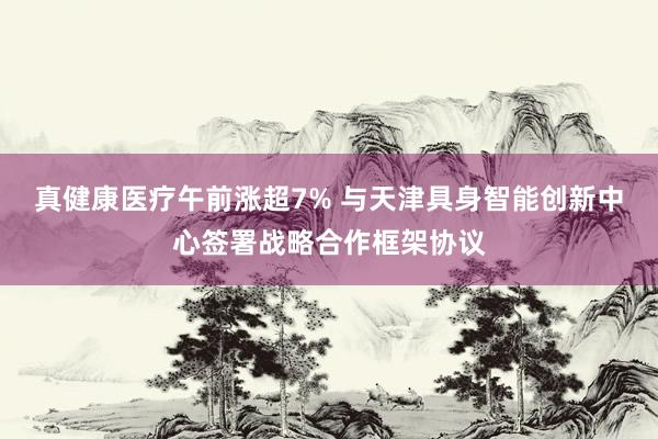 真健康医疗午前涨超7% 与天津具身智能创新中心签署战略合作框架协议
