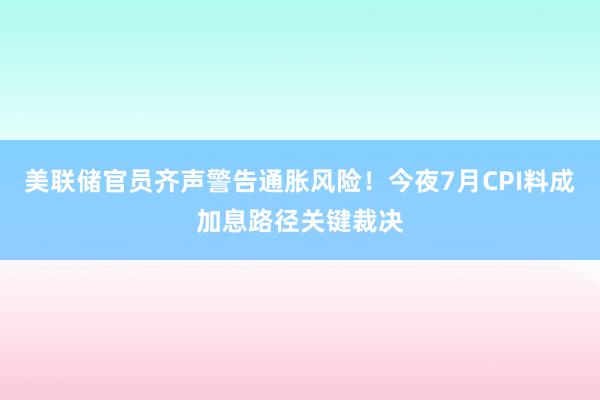 美联储官员齐声警告通胀风险！今夜7月CPI料成加息路径关键裁决