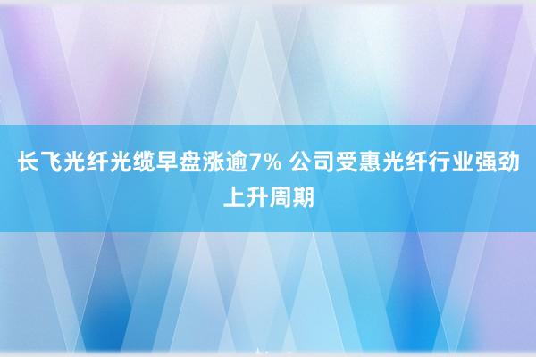长飞光纤光缆早盘涨逾7% 公司受惠光纤行业强劲上升周期