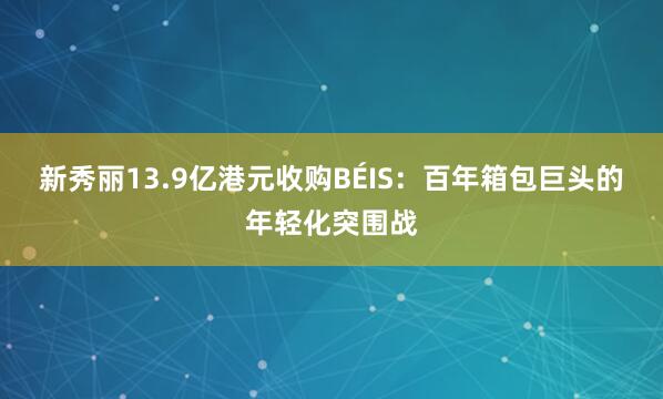 新秀丽13.9亿港元收购BÉIS：百年箱包巨头的年轻化突围战