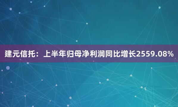 建元信托：上半年归母净利润同比增长2559.08%