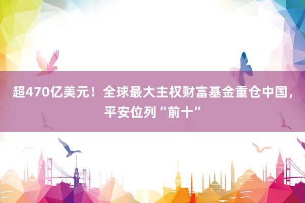 超470亿美元！全球最大主权财富基金重仓中国，平安位列“前十”