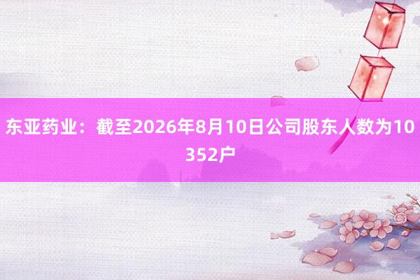 东亚药业：截至2026年8月10日公司股东人数为10352户