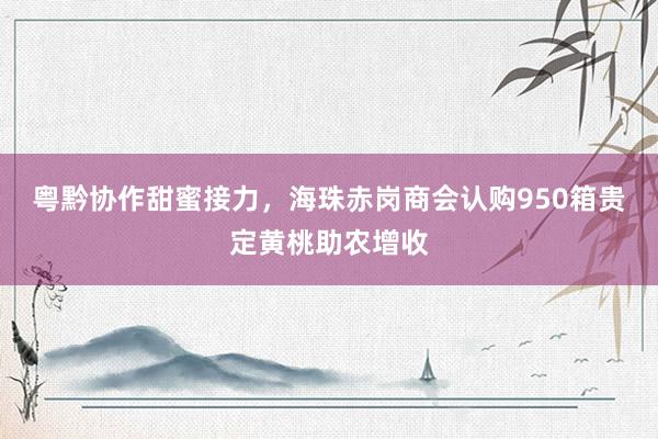 粤黔协作甜蜜接力，海珠赤岗商会认购950箱贵定黄桃助农增收