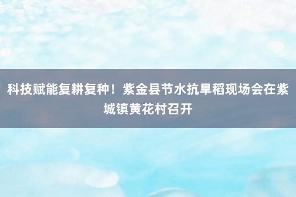 科技赋能复耕复种！紫金县节水抗旱稻现场会在紫城镇黄花村召开