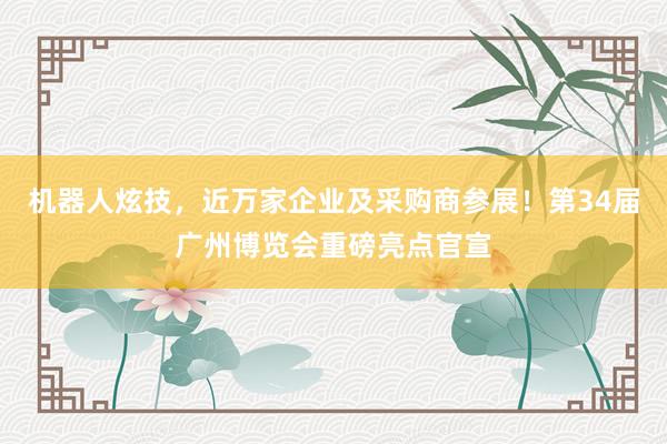 机器人炫技，近万家企业及采购商参展！第34届广州博览会重磅亮点官宣
