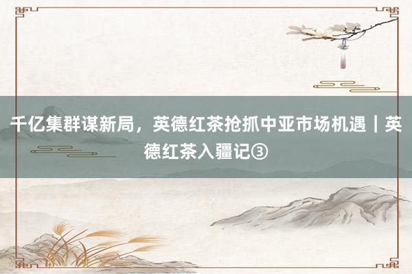 千亿集群谋新局，英德红茶抢抓中亚市场机遇｜英德红茶入疆记③