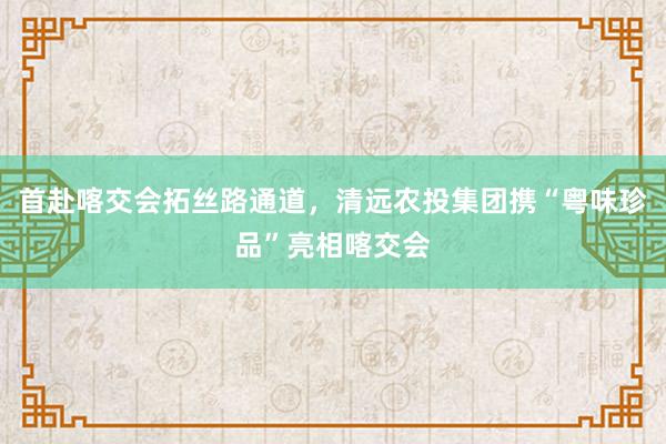 首赴喀交会拓丝路通道，清远农投集团携“粤味珍品”亮相喀交会