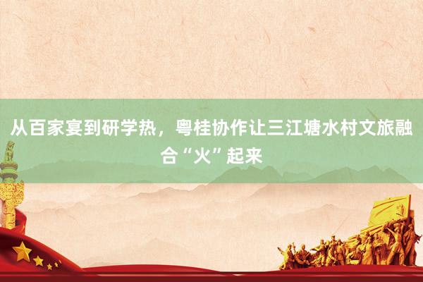 从百家宴到研学热，粤桂协作让三江塘水村文旅融合“火”起来
