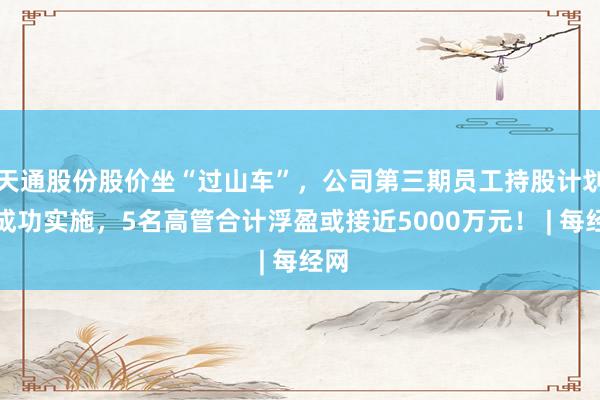 天通股份股价坐“过山车”，公司第三期员工持股计划若成功实施，5名高管合计浮盈或接近5000万元！ | 每经网