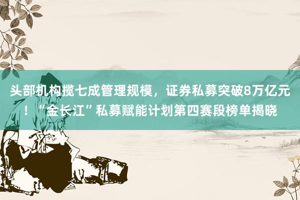 头部机构揽七成管理规模，证券私募突破8万亿元！“金长江”私募赋能计划第四赛段榜单揭晓