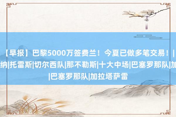 【早报】巴黎5000万签费兰！今夏已做多笔交易！|曼城|阿森纳|托雷斯|切尔西队|那不勒斯|十大中场|巴塞罗那队|加拉塔萨雷