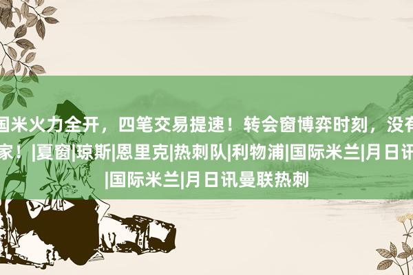 国米火力全开，四笔交易提速！转会窗博弈时刻，没有永远的赢家！|夏窗|琼斯|恩里克|热刺队|利物浦|国际米兰|月日讯曼联热刺