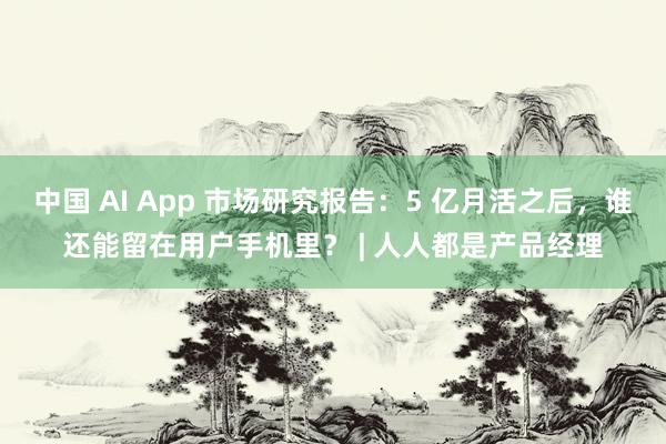中国 AI App 市场研究报告：5 亿月活之后，谁还能留在用户手机里？ | 人人都是产品经理