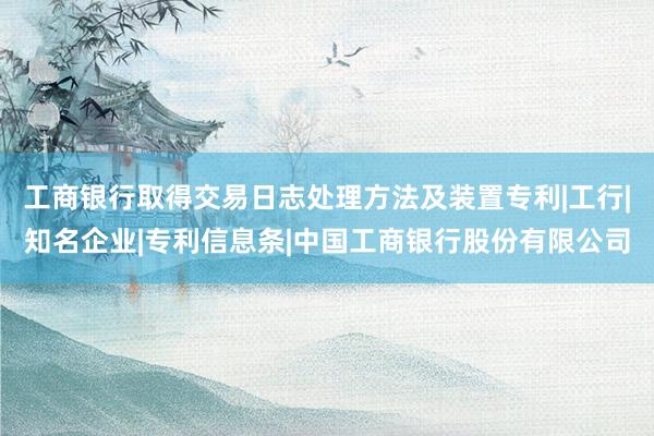 工商银行取得交易日志处理方法及装置专利|工行|知名企业|专利信息条|中国工商银行股份有限公司