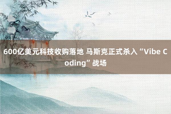 600亿美元科技收购落地 马斯克正式杀入“Vibe Coding”战场