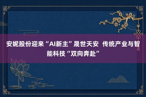 安妮股份迎来“AI新主”晟世天安  传统产业与智能科技“双向奔赴”