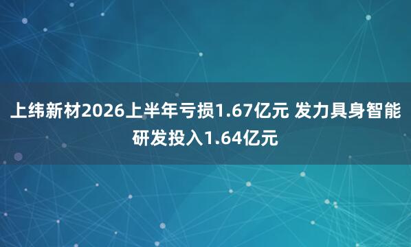 上纬新材2026上半年亏损1.67亿元 发力具身智能研发投入1.64亿元