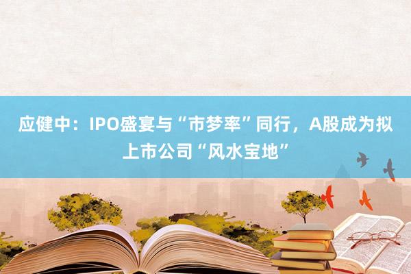 应健中：IPO盛宴与“市梦率”同行，A股成为拟上市公司“风水宝地”