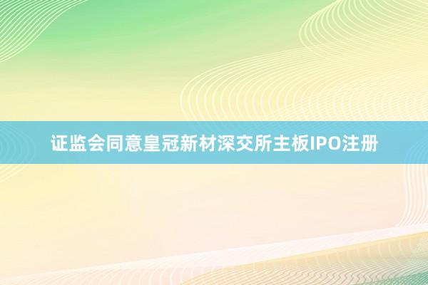 证监会同意皇冠新材深交所主板IPO注册