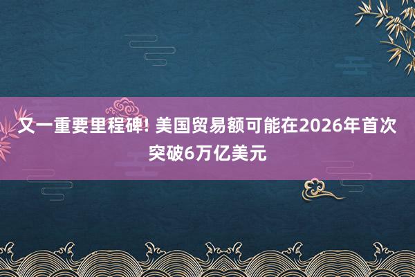 又一重要里程碑! 美国贸易额可能在2026年首次突破6万亿美元