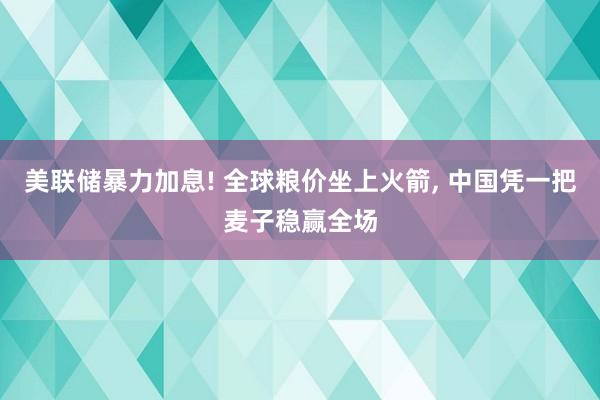 美联储暴力加息! 全球粮价坐上火箭, 中国凭一把麦子稳赢全场