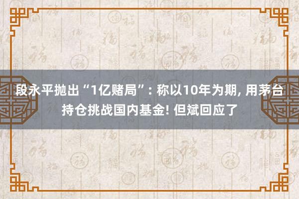段永平抛出“1亿赌局”: 称以10年为期, 用茅台持仓挑战国内基金! 但斌回应了