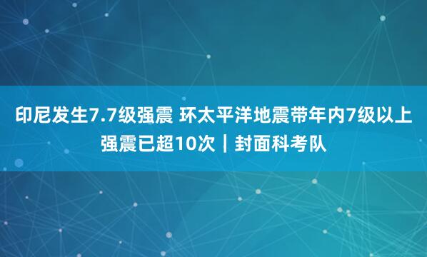 印尼发生7.7级强震 环太平洋地震带年内7级以上强震已超10次｜封面科考队