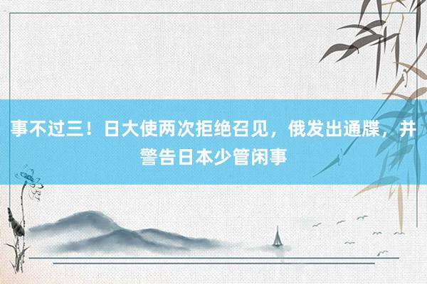 事不过三！日大使两次拒绝召见，俄发出通牒，并警告日本少管闲事