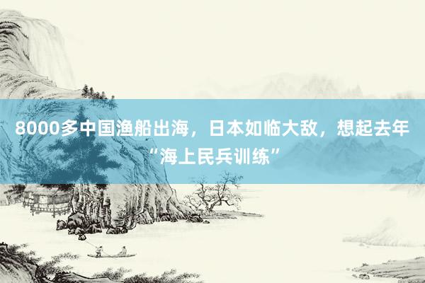 8000多中国渔船出海，日本如临大敌，想起去年“海上民兵训练”