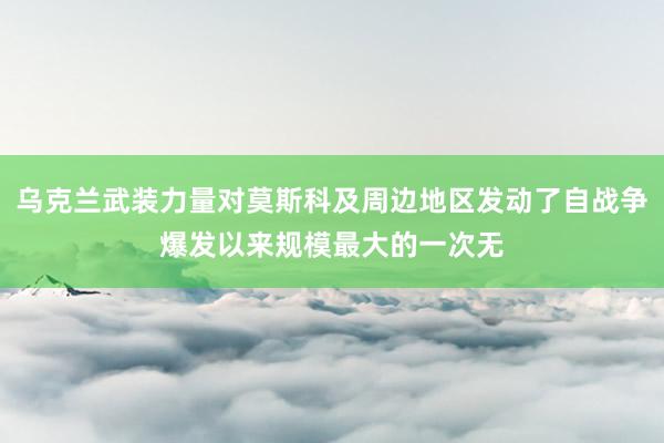 乌克兰武装力量对莫斯科及周边地区发动了自战争爆发以来规模最大的一次无