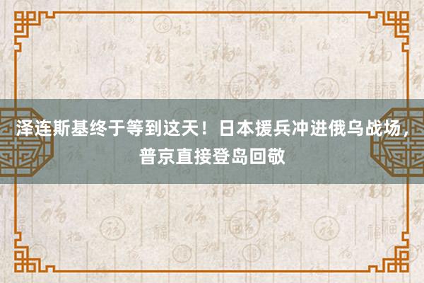 泽连斯基终于等到这天！日本援兵冲进俄乌战场，普京直接登岛回敬