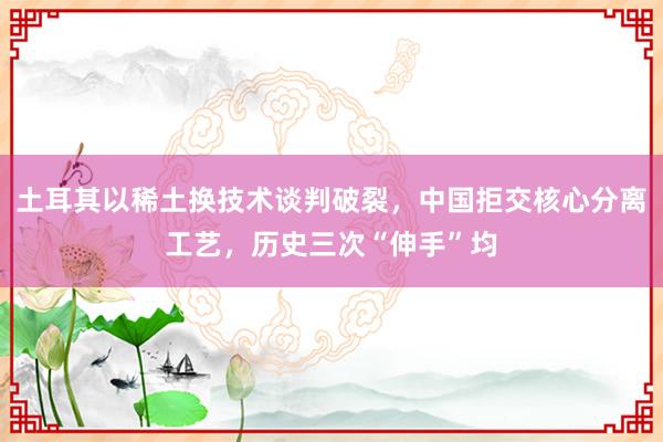 土耳其以稀土换技术谈判破裂，中国拒交核心分离工艺，历史三次“伸手”均
