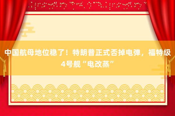 中国航母地位稳了！特朗普正式否掉电弹，福特级4号舰“电改蒸”
