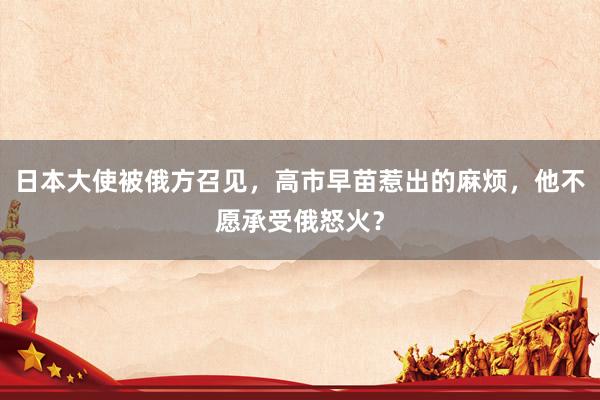日本大使被俄方召见，高市早苗惹出的麻烦，他不愿承受俄怒火？