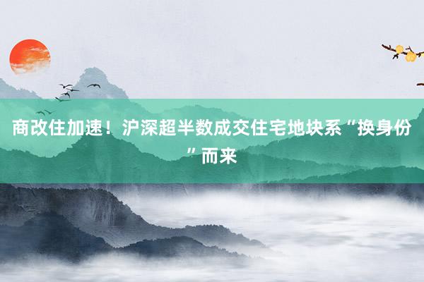 商改住加速！沪深超半数成交住宅地块系“换身份”而来