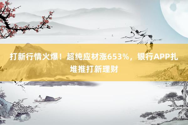 打新行情火爆！超纯应材涨653%，银行APP扎堆推打新理财