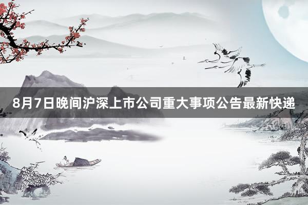 8月7日晚间沪深上市公司重大事项公告最新快递