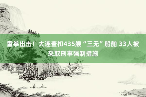 重拳出击！大连查扣435艘“三无”船舶 33人被采取刑事强制措施