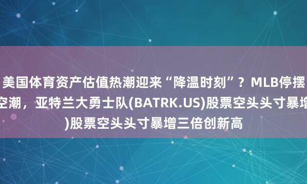 美国体育资产估值热潮迎来“降温时刻”？MLB停摆担忧引爆做空潮，亚特兰大勇士队(BATRK.US)股票空头头寸暴增三倍创新高