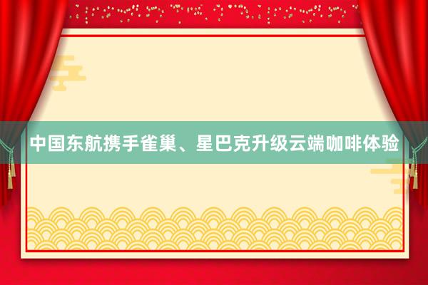 中国东航携手雀巢、星巴克升级云端咖啡体验