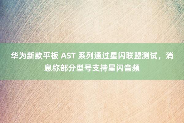华为新款平板 AST 系列通过星闪联盟测试，消息称部分型号支持星闪音频